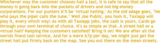 Whichever way the customer chooses hail a taxi, it is safe to say that all the money is going back into the pockets of drivers and not big-money corporations. For our punters it'll be 'virtual hailing.' As the old adage goes, "He who pays the piper calls the tune." Well Joe Public, you hum it, Taxiapp will play it, every which way! As with all Taxiapp jobs, the cash is yours. Cards go through your own terminal of choice. It's as simple as that. A street hail or a virtual hail? Keeping the customers satisfied? Bring it on! We are after all the worlds finest taxi service. And for a mere 67p per day, we might just get the street hail put firmly back on the map. See you out there on the mean streets.
